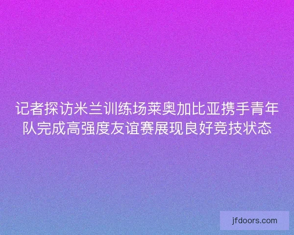 记者探访米兰训练场莱奥加比亚携手青年队完成高强度友谊赛展现良好竞技状态