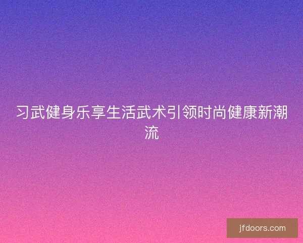 习武健身乐享生活武术引领时尚健康新潮流