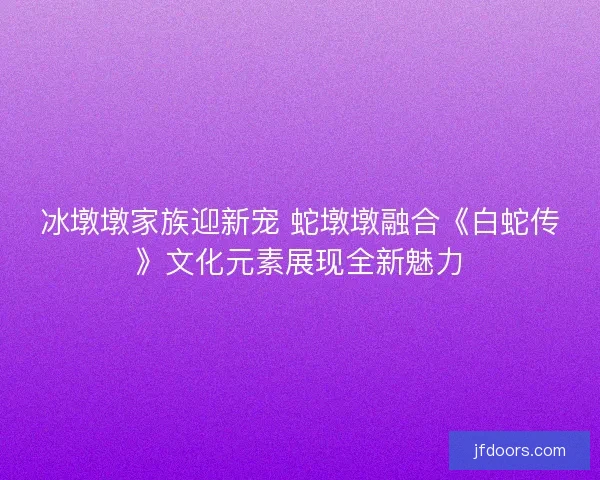冰墩墩家族迎新宠 蛇墩墩融合《白蛇传》文化元素展现全新魅力