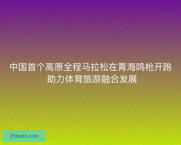 中国首个高原全程马拉松在青海鸣枪开跑 助力体育旅游融合发展