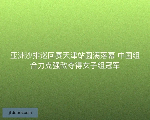 亚洲沙排巡回赛天津站圆满落幕 中国组合力克强敌夺得女子组冠军
