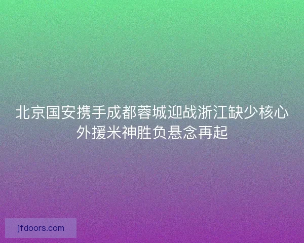 北京国安携手成都蓉城迎战浙江缺少核心外援米神胜负悬念再起