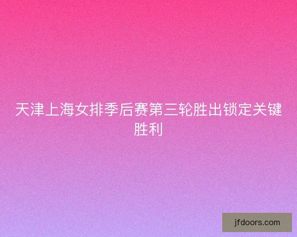 天津上海女排季后赛第三轮胜出锁定关键胜利