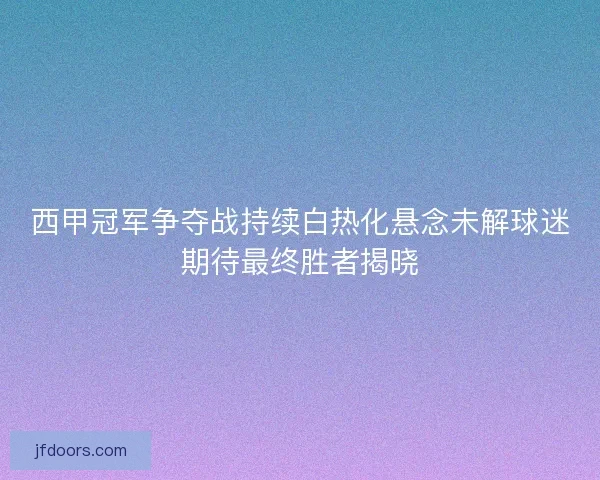 西甲冠军争夺战持续白热化悬念未解球迷期待最终胜者揭晓