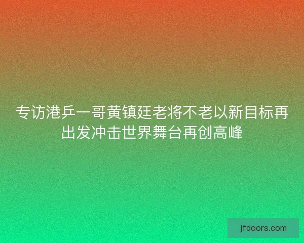 专访港乒一哥黄镇廷老将不老以新目标再出发冲击世界舞台再创高峰