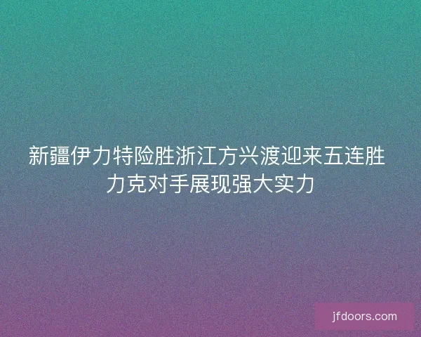 新疆伊力特险胜浙江方兴渡迎来五连胜 力克对手展现强大实力 新疆伊力特险胜浙江方兴渡迎来五连胜 力克对手展现强大实力