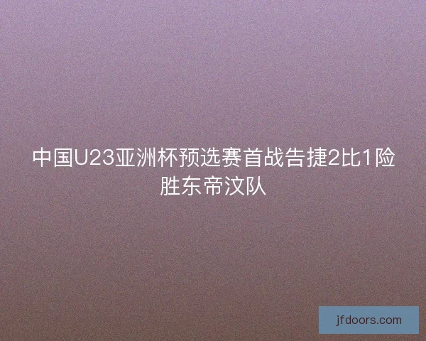 中国U23亚洲杯预选赛首战告捷2比1险胜东帝汶队